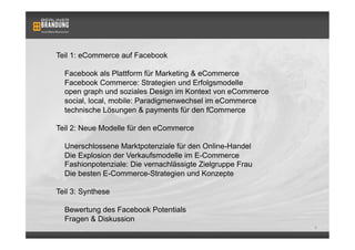 Teil 1: eCommerce auf Facebook

  Facebook als Plattform für Marketing & eCommerce
  Facebook Commerce: Strategien und Erfolgsmodelle
  open graph und soziales Design im Kontext von eCommerce
  social, local, mobile: Paradigmenwechsel im eCommerce
  technische Lösungen & payments für den fCommerce

Teil 2: Neue Modelle für den eCommerce

  Unerschlossene Marktpotenziale für den Online-Handel
  Die Explosion der Verkaufsmodelle im E-Commerce
  Fashionpotenziale: Die vernachlässigte Zielgruppe Frau
  Die besten E-Commerce-Strategien und Konzepte

Teil 3: Synthese

  Bewertung des Facebook Potentials
  Fragen & Diskussion
                                                            1
 