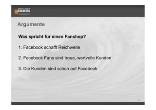 Argumente

Was spricht für einen Fanshop?

1. Facebook schafft Reichweite

2. Facebook Fans sind treue, wertvolle Kunden

3. Die Kunden sind schon auf Facebook




                                                21
 