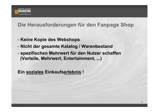 Die Herausforderungen für den Fanpage Shop

-  Keine Kopie des Webshops
-  Nicht der gesamte Katalog / Warenbestand
-  spezifischen Mehrwert für den Nutzer schaffen
   (Vorteile, Mehrwert, Entertainment, ...)


Ein soziales Einkaufserlebnis !




                                                   24
 