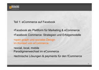Teil 1: eCommerce auf Facebook

• Facebook als Plattform für Marketing & eCommerce
• Facebook Commerce: Strategien und Erfolgsmodelle
• open graph und soziales Design
im Kontext von eCommerce
• social, local, mobile
Paradigmenwechsel im eCommerce
• technische Lösungen & payments für den fCommerce

                                                     28
 