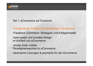 Teil 1: eCommerce auf Facebook

• Facebook als Plattform für Marketing & eCommerce
• Facebook Commerce: Strategien und Erfolgsmodelle
• open graph und soziales Design
im Kontext von eCommerce
• social, local, mobile
Paradigmenwechsel im eCommerce
• technische Lösungen & payments für den fCommerce

                                                     2
 