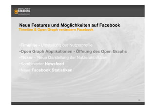 Neue Features und Möglichkeiten auf Facebook
Timeline & Open Graph verändern Facebook



• Timeline - Umstellung der Nutzerprofile
• Open Graph Applikationen - Öffnung des Open Graphs
• Ticker – Neue Darstellung der Nutzeraktivitäten
• Kombinierter Newsfeed
• Neue Facebook Statistiken




                                                       39
 