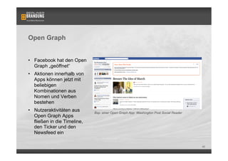 Open Graph


•  Facebook hat den Open
   Graph „geöffnet“
•  Aktionen innerhalb von
   Apps können jetzt mit
   beliebigen
   Kombinationen aus
   Nomen und Verben
   bestehen
•  Nutzeraktivitäten aus      Bsp. einer Open Graph App: Washington Post Social Reader
   Open Graph Apps
   fließen in die Timeline,
   den Ticker und den
   Newsfeed ein

                                                                                         40
 
