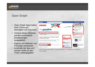 Open Graph


•  Open Graph Apps haben
   ihren Fokus auf
   Aktivitäten von Freunden
•  Anhand dieser Aktionen
   werden automatisch
   Empfehlungen
   ausgegeben
•  Eigene und Aktionen von
   Freunden erscheinen        Bsp. einer Open Graph App: Washington Post Social Reader
   innerhalb der App und
                              Open Graph Apps bieten diverse Optionen, um Aktionen von Nutzern
   werden direkt an den       zu verbeiten
   Ticker weitergegeben


                                                                                                 41
 