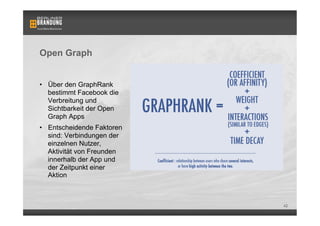 Open Graph


•  Über den GraphRank
   bestimmt Facebook die
   Verbreitung und
   Sichtbarkeit der Open
   Graph Apps
•  Entscheidende Faktoren
   sind: Verbindungen der
   einzelnen Nutzer,
   Aktivität von Freunden
   innerhalb der App und    Bsp. einer Open Graph App: Washington Post Social Reader

   der Zeitpunkt einer
   Aktion



                                                                                       42
 
