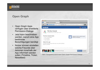 Open Graph


•  Open Graph Apps
   verfügen über erweiterte
   Permission-Dialoge
•  Jetzt kann beschrieben
   werden, warum eine App
   bestimmte
   Berechtigungen benötigt
•  Nutzer können einstellen
   welche Freunde über         Bsp. einer Open Graph App: Washington Post Social Reader
   Aktionen innerhalb der
   App informiert werden
                                Mehr Transparenz durch neue Open Graph Permission Dialoge
   sollen (Timeline, Ticker,
   Newsfeed)

                                                                                            43
 