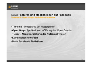 Neue Features und Möglichkeiten auf Facebook
Timeline & Open Graph verändern Facebook



• Timeline - Umstellung der Nutzerprofile
• Open Graph Applikationen - Öffnung des Open Graphs
• Ticker – Neue Darstellung der Nutzeraktivitäten
• Kombinierter Newsfeed
• Neue Facebook Statistiken




                                                       46
 