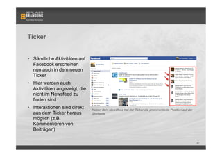 Ticker


•  Sämtliche Aktivitäten auf
   Facebook erscheinen
   nun auch in dem neuen
   Ticker
•  Hier werden auch
   Aktivitäten angezeigt, die
   nicht im Newsfeed zu
   finden sind
•  Interaktionen sind direkt    Neben dem Newsfeed hat der Ticker die prominenteste Position auf der
   aus dem Ticker heraus        Startseite
   möglich (z.B.
   Kommentieren von
   Beiträgen)

                                                                                                       47
 