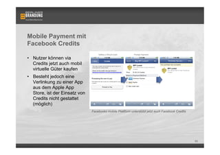 Mobile Payment mit
Facebook Credits

•  Nutzer können via
   Credits jetzt auch mobil
   virtuelle Güter kaufen
•  Besteht jedoch eine
   Verlinkung zu einer App
   aus dem Apple App
   Store, ist der Einsatz von
   Credits nicht gestattet
   (möglich)
                                Facebooks mobile Plattform unterstützt jetzt auch Facebook Credits




                                                                                                     60
 