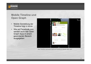 Mobile Timeline und
Open Graph

•  Mobile Darstellung der
   Timeline folgt in kürze
•  Wie auf Facebook.com
   werden auch hier Open
   Graph Apps in einem
   gesonderten Bereich
   ausgegeben




                             Die Timeline wird auch bald auf Facebook Mobile aktiv sein




                                                                                          61
 