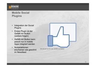 Mobile Social
Plugins


•  Integration der Social
   Plugins
•  Erstes Plugin ist der
   Gefällt mir Button
   (weitere folgen)
•  Gefällt mir Button kann
   jedoch nur in mobile
   Apps integriert werden
•  Nutzeraktionen
                             Gilt aktuell nur für den Gefällt mir Button
   erscheinen wie gewohnt
   im Newsfeed



                                                                           62
 