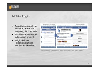 Mobile Login


•  Apps überprüfen ob der
   Nutzer auf Facebook
   eingeloggt ist oder nicht
•  Installierte Apps werden
   automatisch erkannt
•  Möglichkeit zur
   Personalisierungen
   mobiler Applikationen

                               Personalisierte Applikationen durch Überprüfung des Login Status




                                                                                                  63
 