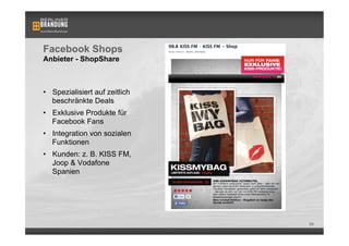 Facebook Shops
Anbieter - ShopShare



•  Spezialisiert auf zeitlich
   beschränkte Deals
•  Exklusive Produkte für
   Facebook Fans
•  Integration von sozialen
   Funktionen
•  Kunden: z. B. KISS FM,
   Joop & Vodafone
   Spanien




                                69
 