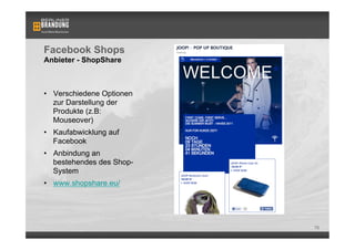 Facebook Shops
Anbieter - ShopShare



•  Verschiedene Optionen
   zur Darstellung der
   Produkte (z.B:
   Mouseover)
•  Kaufabwicklung auf
   Facebook
•  Anbindung an
   bestehendes des Shop-
   System
•  www.shopshare.eu/




                           70
 