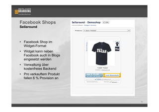 Facebook Shops
Sellaround



•  Facebook Shop im
   Widget-Format
•  Widget kann neben
   Facebook auch in Blogs
   eingesetzt werden
•  Verwaltung über
   kostenfreies Backend
•  Pro verkauftem Produkt
   fallen 6 % Provision an




                             71
 