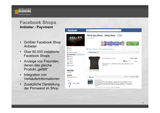 Facebook Shops
Anbieter - Payvment



•  Größter Facebook Shop
   Anbieter
•  Über 60.000 installierte
   Facebook Shops
•  Anzeige von Freunden,
   denen das gleiche
   Produkt „gefällt“
•  Integration von
   Verkäuferinformationen
•  Zusätzliche Darstellung
   der Pinnwand im Shop



                              73
 