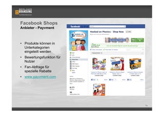 Facebook Shops
Anbieter - Payvment



•  Produkte können in
   Unterkategorien
   eingeteilt werden
•  Bewertungsfunktion für
   Nutzer
•  Fan-Abfrage für
   spezielle Rabatte
•  www.payvment.com




                            74
 