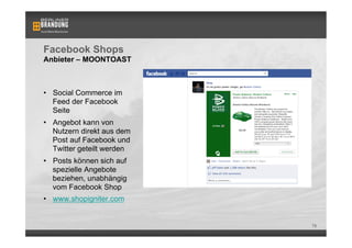 Facebook Shops
Anbieter – MOONTOAST



•  Social Commerce im
   Feed der Facebook
   Seite
•  Angebot kann von
   Nutzern direkt aus dem
   Post auf Facebook und
   Twitter geteilt werden
•  Posts können sich auf
   spezielle Angebote
   beziehen, unabhängig
   vom Facebook Shop
•  www.shopigniter.com


                            78
 