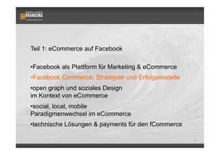 Teil 1: eCommerce auf Facebook

• Facebook als Plattform für Marketing & eCommerce
• Facebook Commerce: Strategien und Erfolgsmodelle
• open graph und soziales Design
im Kontext von eCommerce
• social, local, mobile
Paradigmenwechsel im eCommerce
• technische Lösungen & payments für den fCommerce

                                                     7
 