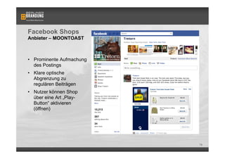 Facebook Shops
Anbieter – MOONTOAST



•  Prominente Aufmachung
   des Postings
•  Klare optische
   Abgrenzung zu
   regulären Beiträgen
•  Nutzer können Shop
   über eine Art „Play-
   Button“ aktivieren
   (öffnen)




                           79
 