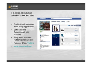 Facebook Shops
Anbieter – MOONTOAST



•  Zusätzliche Integration
   einer Shop-Applikation
•  Sehr schlichte
   Darstellung (nicht
   optimal)
•  Shop kann von den
   Nutzern geteilt werden
•  Kunden: Shaq, Tretorn
•  www.moontoast.com




                             80
 