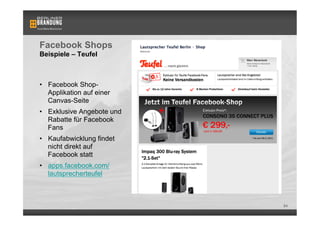 Facebook Shops
Beispiele – Teufel



•  Facebook Shop-
   Applikation auf einer
   Canvas-Seite
•  Exklusive Angebote und
   Rabatte für Facebook
   Fans
•  Kaufabwicklung findet
   nicht direkt auf
   Facebook statt
•  apps.facebook.com/
   lautsprecherteufel



                            84
 