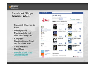 Facebook Shops
Beispiele – Jokers



•  Facebook Shop nur für
   Fans
•  Umfangreiche
   Produktpalette mit
   diversen Kategorien
•  Komplette
   Kaufabwicklung findet
   auf Facebook statt
•  Shop-Anbieter:
   ShopShare
•  www.facebook.com/
   JokersBuecher


                           86
 