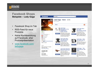 Facebook Shops
Beispiele – Lady Gaga



•  Facebook Shop im Tab
•  RSS-Feed für neue
   Produkte
•  Keine Kaufabwicklung
   auf Facebook, eher
   Produktpräsentation
•  www.facebook.com/
   ladygaga




                          87
 