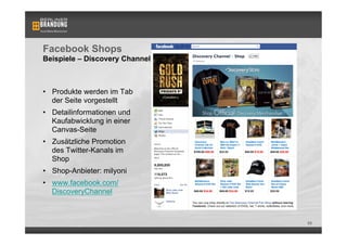 Facebook Shops
Beispiele – Discovery Channel



•  Produkte werden im Tab
   der Seite vorgestellt
•  Detailinformationen und
   Kaufabwicklung in einer
   Canvas-Seite
•  Zusätzliche Promotion
   des Twitter-Kanals im
   Shop
•  Shop-Anbieter: milyoni
•  www.facebook.com/
   DiscoveryChannel



                                88
 
