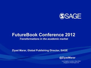 FutureBook Conference 2012
     Transformations in the academic market



Ziyad Marar, Global Publishing Director, SAGE

                                      @ZiyadMarar
                                        Los Angeles | London | New Delhi
                                          Singapore | Washington DC
 