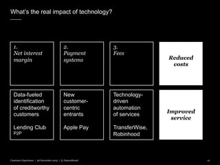 What’s the real impact of technology?
Customer Experience | 26 November 2015 | © FutureBrand 12
1.
Net interest
margin
2.
Payment
systems
3.
Fees
Data-fueled
identification
of creditworthy
customers
Lending Club
P2P
New
customer-
centric
entrants
Apple Pay
Technology-
driven
automation
of services
TransferWise,
Robinhood
Reduced
costs
Improved
service
 