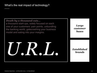 Established
brands
What’s the real impact of technology?
Customer Experience | 26 November 2015 | © FutureBrand 15
Death by a thousand cuts…
a thousand start-ups, solely focused on each
one of your customers’ pain points, unbundling
the banking world, gatecrashing your business
model and eating into your margins.
U.R.L.
Large
customer
bases
 
