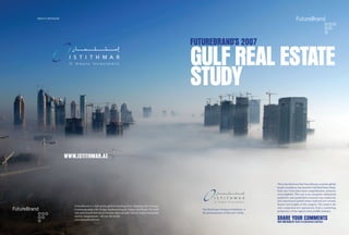 PROUD SPONSOR




                                                                                                          FUTUREBRAND’S 2007

                                                                                                          GULF REAL ESTATE
                                                                                                          STUDY


                WWW.ISTITHMAR.AE



                                                                                                                                                        This is the third year that FutureBrand, a premier global
                                                                                                                                                        brand consultancy, has issued its Gulf Real Estate Study.
                                                                                                                                                        Each year it becomes more comprehensive, extensive
                                                                                                                                                        and insightful. This year is no exception. Substantial
                                                                                                                                                        qualitative and quantitative research was conducted,
                                                                                                                                                        and experienced global teams explored new trends,
                                                                                                                                                        themes and insights in the category. The result is the
                   FutureBrand is a full service global branding firm. Shaping with Strategy.
                                                                                                                                                        only comprehensive assessment, from a marketing
                   Communicating with Design. Implementing for Impact and Reach. We build                    The Real Estate Division of Istithmar is
                                                                                                                                                        perspective, of the region’s most proliﬁc industry.
                   real estate brands that aim to increase value and sales velocity, inspire wanderlust      the proud sponsor of this year’s Study.

                                                                                                                                                        SHARE YOUR COMMENTS
                   and ﬁre imaginations – all over the world.
                   www.futurebrand.com
                                                                                                                                                        VISIT OUR BLOG AT: WWW.FUTUREBRAND.COM/GRES
 