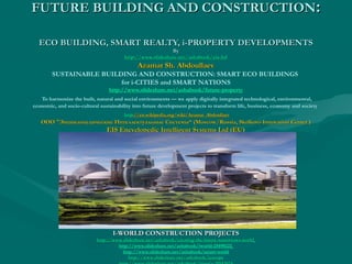 FUTURE BUILDING AND CONSTRUCTIONFUTURE BUILDING AND CONSTRUCTION::
ECO BUILDING, SMART REALTY, i-PROPERTY DEVELOPMENTSECO BUILDING, SMART REALTY, i-PROPERTY DEVELOPMENTS
ByBy
http://www.slideshare.net/ashabook/eis-ltdhttp://www.slideshare.net/ashabook/eis-ltd
Azamat Sh. AbdoullaevAzamat Sh. Abdoullaev
SUSTAINABLE BUILDING AND CONSTRUCTION: SMART ECO BUILDINGS
for i-CITIES and SMART NATIONS
http://www.slideshare.net/ashabook/future-property
 To harmonize the built, natural and social environments — we apply digitally integrated technological, environmental,
economic, and socio-cultural sustainability into future development projects to transform life, business, economy and society
 httphttp://en.wikipedia.org/wiki/Azamat_Abdoullaev://en.wikipedia.org/wiki/Azamat_Abdoullaev
ОООООО ""Энциклопедические Интеллектуальные СистемыЭнциклопедические Интеллектуальные Системы“ (Moscow/Russia, Skolkovo Innovation Center )“ (Moscow/Russia, Skolkovo Innovation Center )
EIS Encyclopedic Intelligent Systems Ltd (EU)EIS Encyclopedic Intelligent Systems Ltd (EU)
I-WORLD CONSTRUCTION PROJECTSI-WORLD CONSTRUCTION PROJECTS
httphttp://://wwwwww..slideshareslideshare..netnet//ashabookashabook//creatingcreating--thethe--futurefuture--tomorrowstomorrows--worldworld
http://www.slideshare.net/ashabook/iworld-25498222
http://www.slideshare.net/ashabook/smart-world
http://www.slideshare.net/ashabook/ieuropehttp://www.slideshare.net/ashabook/ieurope
 