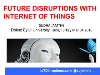1IoTDisruptions.com @sujamthe
FUTURE DISRUPTIONS WITH
INTERNET OF THINGS
SUDHA JAMTHE
Dokuz Eylül University, Izmir, Turkey Mar 04 2016
 