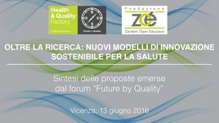 OLTRE LA RICERCA: NUOVI MODELLI DI INNOVAZIONE
SOSTENIBILE PER LA SALUTE
Sintesi delle proposte emerse
dal forum “Future by Quality”
Vicenza, 13 giugno 2016
 