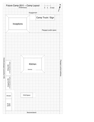 N
                                   Future Camp 2011 -- Camp Layout
                                                                                     (Preliminary)                           0   5   10 feet


                                                                                                       Engagement


                                                                                                                     Camp Truck / Sign

                                                                               Inceptions

                                                                                                                          Playagon public space
Outside playagon (possibly 4:00)




                                                                                                                                                  Playagon central walkway
                                                  (if arriving early enough)




                                                                                                       Kitchen
                                    Phil's RV




                                                                                                      Doorway
                                                  (if arriving early enough)
                                    Crasch's RV




                                   Shower                                                   Chill Space




                                   Evap
                                   pond



                                                                                                     Bananeiraland
 