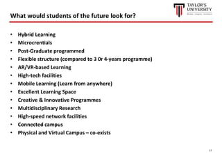 17
What would students of the future look for?
• Hybrid Learning
• Microcrentials
• Post-Graduate programmed
• Flexible structure (compared to 3 0r 4-years programme)
• AR/VR-based Learning
• High-tech facilities
• Mobile Learning (Learn from anywhere)
• Excellent Learning Space
• Creative & Innovative Programmes
• Multidisciplinary Research
• High-speed network facilities
• Connected campus
• Physical and Virtual Campus – co-exists
 