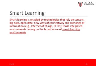 Smart Learning
Smart learning is enabled by technologies that rely on sensors,
big data, open data, new ways of connectivity and exchange of
information (e.g., Internet of Things, RFIDs); those integrated
environments belong on the broad sense of smart learning
environments
8-Nov-22 36
 