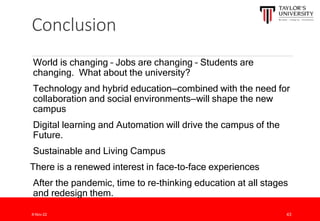 Conclusion
World is changing – Jobs are changing – Students are
changing. What about the university?
Technology and hybrid education—combined with the need for
collaboration and social environments—will shape the new
campus
Digital learning and Automation will drive the campus of the
Future.
Sustainable and Living Campus
There is a renewed interest in face-to-face experiences
After the pandemic, time to re-thinking education at all stages
and redesign them.
8-Nov-22 43
 