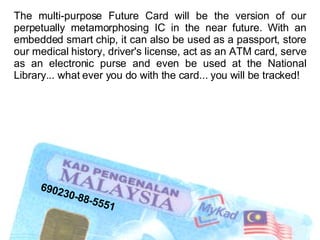 The multi-purpose Future Card will be the version of our perpetually metamorphosing IC in the near future. With an embedded smart chip, it can also be used as a passport, store our medical history, driver's license, act as an ATM card, serve as an electronic purse and even be used at the National Library... what ever you do with the card... you will be tracked! 690230-88-5551 