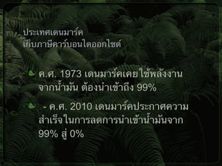 ค.ศ. 1973 เดนมาร์คเคยใช้พลังงาน
จากน้ำมัน ต้องนำเข้าถึง 99%
- ค.ศ. 2010 เดนมาร์คประกาศความ
สำเร็จในการลดการนำเข้าน้ำมันจาก
99% สู่ 0%
ประเทศเดนมาร์ค
เก็บภาษีคาร์บอนไดออกไซด์
 