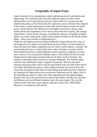 Geography of Japan Essay
Japan is known for its contemporary culture and advancement in electronics and
engineering. We could also learn from the traditions Japan can offer. From
advancement in cars and electronic devices, Japan holds on to ancient arts and
traditions that play a role in their daily life. Japan has various climates from tropical
in the south to cooler temperatures in the north, and the famous tourist site of the
active volcano Mount Fuji. Mount Fiji is the highest mountain in Japan, with a
tundra climate the temperature is low and covered with snow causing. The average
temperature is always below freezing, excluding the summer. Geography of Japan
Japan is a country made up by a chain of thousands of islands on the Pacific Ocean.
Japan... Show more content on Helpwriting.net ...
Chubu has the highest and most famous landmark of Japan Mount Fuji; some of
the longest rivers in Japan are located along the Sea of Japan. Its three industrial
areas, the first one Chukyo industrial zone are where Toyota Motors is located. The
second industrial zone is called Tokai and is where Yamaha is located, and the
third industrial location is called Hokuriku where chemicals, medicines, tourism,
and a variety of rice is produced. Shikoku region is the smallest of the four main
islands and has high steep mountains that do not allow much of farming. The
climate is subtropical and is known for its large whirlpools. The Tohoku region
located in the northeastern made of gigantic mountains. This area has short
summers and long winters and is used for agricultural with over half of this land is
rice fields. Kinki/Kansai region is where Osaka and Kobe are located. Rice and
citrus fruit are produced here allowed with fishing and lumbering: these industries
are important for Japan and are the second most important area for Japan. Also in
the Kinki/Kansai region is where one of the important ports for Japans trading.
Kansai refers not to the location but to cultural and history of Kinki area. Kyushu
and Okinawa are two different locations, but in the same region. They are the
furthest south of the four major regions made up of more than 1,400 islands.
Okinawa is an island by itself and the
 