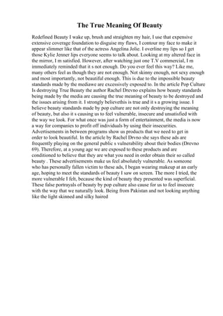 The True Meaning Of Beauty
Redefined Beauty I wake up, brush and straighten my hair, I use that expensive
extensive coverage foundation to disguise my flaws, I contour my face to make it
appear slimmer like that of the actress Angelina Jolie. I overline my lips so I get
those Kylie Jenner lips everyone seems to talk about. Looking at my altered face in
the mirror, I m satisfied. However, after watching just one T.V commercial, I m
immediately reminded that it s not enough. Do you ever feel this way? Like me,
many others feel as though they are not enough. Not skinny enough, not sexy enough
and most importantly, not beautiful enough. This is due to the impossible beauty
standards made by the mediawe are excessively exposed to. In the article Pop Culture
Is destroying True Beauty the author Rachel Drevno explains how beauty standards
being made by the media are causing the true meaning of beauty to be destroyed and
the issues arising from it. I strongly believethis is true and it s a growing issue. I
believe beauty standards made by pop culture are not only destroying the meaning
of beauty, but also it s causing us to feel vulnerable, insecure and unsatisfied with
the way we look. For what once was just a form of entertainment, the media is now
a way for companies to profit off individuals by using their insecurities.
Advertisements in between programs show us products that we need to get in
order to look beautiful. In the article by Rachel Drvno she says these ads are
frequently playing on the general public s vulnerability about their bodies (Drevno
69). Therefore, at a young age we are exposed to these products and are
conditioned to believe that they are what you need in order obtain their so called
beauty . These advertisements make us feel absolutely vulnerable. As someone
who has personally fallen victim to these ads, I began wearing makeup at an early
age, hoping to meet the standards of beauty I saw on screen. The more I tried, the
more vulnerable I felt, because the kind of beauty they presented was superficial.
These false portrayals of beauty by pop culture also cause for us to feel insecure
with the way that we naturally look. Being from Pakistan and not looking anything
like the light skinned and silky haired
 