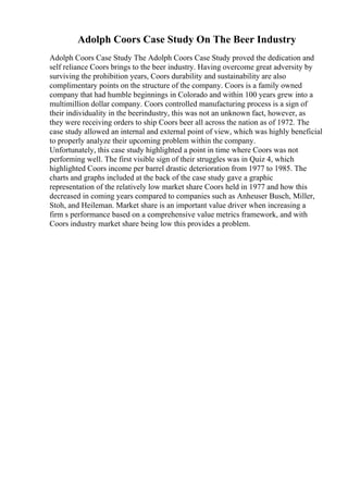 Adolph Coors Case Study On The Beer Industry
Adolph Coors Case Study The Adolph Coors Case Study proved the dedication and
self reliance Coors brings to the beer industry. Having overcome great adversity by
surviving the prohibition years, Coors durability and sustainability are also
complimentary points on the structure of the company. Coors is a family owned
company that had humble beginnings in Colorado and within 100 years grew into a
multimillion dollar company. Coors controlled manufacturing process is a sign of
their individuality in the beerindustry, this was not an unknown fact, however, as
they were receiving orders to ship Coors beer all across the nation as of 1972. The
case study allowed an internal and external point of view, which was highly beneficial
to properly analyze their upcoming problem within the company.
Unfortunately, this case study highlighted a point in time where Coors was not
performing well. The first visible sign of their struggles was in Quiz 4, which
highlighted Coors income per barrel drastic deterioration from 1977 to 1985. The
charts and graphs included at the back of the case study gave a graphic
representation of the relatively low market share Coors held in 1977 and how this
decreased in coming years compared to companies such as Anheuser Busch, Miller,
Stoh, and Heileman. Market share is an important value driver when increasing a
firm s performance based on a comprehensive value metrics framework, and with
Coors industry market share being low this provides a problem.
 