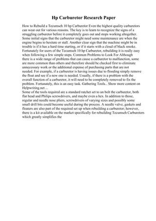 Hp Carburetor Research Paper
How to Rebuild a Tecumseh 10 hp Carburetor Even the highest quality carburetors
can wear out for various reasons. The key is to learn to recognize the signs of a
struggling carburetor before it completely goes out and stops working altogether.
Some initial signs that the carburetor might need some maintenance are when the
engine begins to hesitate or stall. Another clear sign that the machine might be in
trouble is if it has a hard time starting, or if it starts with a cloud of black smoke.
Fortunately for users of the Tecumseh 10 hp Carburetor, rebuilding it is really easy
when following a few simple steps. Common Problems to Look For Although
there is a wide range of problems that can cause a carburetor to malfunction, some
are more common than others and therefore should be checked first to eliminate
unnecessary work or the additional expense of purchasing parts that are not
needed. For example, if a carburetor is having issues due to flooding simply remove
the float and see if a new one is needed. Usually, if there is a problem with the
overall function of a carburetor, it will need to be completely removed to fix the
problem. Fortunately, this is an easy task. Gathering Tools... Show more content on
Helpwriting.net ...
Some of the tools required are a standard ratchet set to un bolt the carburetor, both
flat head and Philips screwdrivers, and maybe even a hex. In addition to those,
regular and needle nose pliers, screwdrivers of varying sizes and possibly some
small drill bits could become useful during the process. A needle valve, gaskets and
floaters are also part of the required set up when rebuilding a carburetor; however,
there is a kit available on the market specifically for rebuilding Tecumseh Carburetors
which greatly simplifies the
 