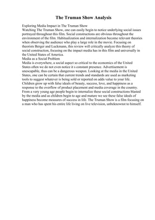 The Truman Show Analysis
Exploring Media Impact in The Truman Show
Watching The Truman Show, one can easily begin to notice underlying social issues
portrayed throughout this film. Social constructions are obvious throughout the
environment of the film. Habitualization and internalization become relevant theories
when observing the audience who play a large role in the movie. Focusing on
theorists Berger and Luckmann, this review will critically analyze this theory of
social construction, focusing on the impact media has in this film and universally in
the United States of America.
Media as a Social Problem
Media is everywhere, a social aspect so critical to the economics of the United
States often we do not even notice it s constant presence. Advertisement is
unescapable, thus can be a dangerous weapon. Looking at the media in the United
States, one can be certain that current trends and standards are used as marketing
tools to suggest whatever is being sold or reported on adds value to your life.
Children grow up with false ideals of beauty, success, love, and happiness as a
response to the overflow of product placement and media coverage in the country.
From a very young age people begin to internalize these social constructions blasted
by the media and as children begin to age and mature we see these false ideals of
happiness become measures of success in life. The Truman Show is a film focusing on
a man who has spent his entire life living on live television, unbeknownst to himself.
 