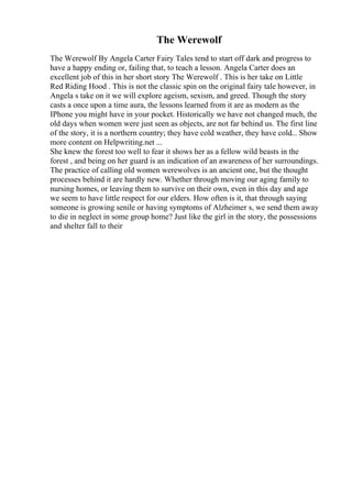 The Werewolf
The Werewolf By Angela Carter Fairy Tales tend to start off dark and progress to
have a happy ending or, failing that, to teach a lesson. Angela Carter does an
excellent job of this in her short story The Werewolf . This is her take on Little
Red Riding Hood . This is not the classic spin on the original fairy tale however, in
Angela s take on it we will explore ageism, sexism, and greed. Though the story
casts a once upon a time aura, the lessons learned from it are as modern as the
IPhone you might have in your pocket. Historically we have not changed much, the
old days when women were just seen as objects, are not far behind us. The first line
of the story, it is a northern country; they have cold weather, they have cold... Show
more content on Helpwriting.net ...
She knew the forest too well to fear it shows her as a fellow wild beasts in the
forest , and being on her guard is an indication of an awareness of her surroundings.
The practice of calling old women werewolves is an ancient one, but the thought
processes behind it are hardly new. Whether through moving our aging family to
nursing homes, or leaving them to survive on their own, even in this day and age
we seem to have little respect for our elders. How often is it, that through saying
someone is growing senile or having symptoms of Alzheimer s, we send them away
to die in neglect in some group home? Just like the girl in the story, the possessions
and shelter fall to their
 