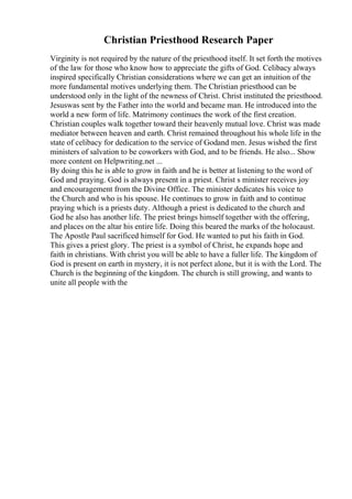 Christian Priesthood Research Paper
Virginity is not required by the nature of the priesthood itself. It set forth the motives
of the law for those who know how to appreciate the gifts of God. Celibacy always
inspired specifically Christian considerations where we can get an intuition of the
more fundamental motives underlying them. The Christian priesthood can be
understood only in the light of the newness of Christ. Christ instituted the priesthood.
Jesuswas sent by the Father into the world and became man. He introduced into the
world a new form of life. Matrimony continues the work of the first creation.
Christian couples walk together toward their heavenly mutual love. Christ was made
mediator between heaven and earth. Christ remained throughout his whole life in the
state of celibacy for dedication to the service of Godand men. Jesus wished the first
ministers of salvation to be coworkers with God, and to be friends. He also... Show
more content on Helpwriting.net ...
By doing this he is able to grow in faith and he is better at listening to the word of
God and praying. God is always present in a priest. Christ s minister receives joy
and encouragement from the Divine Office. The minister dedicates his voice to
the Church and who is his spouse. He continues to grow in faith and to continue
praying which is a priests duty. Although a priest is dedicated to the church and
God he also has another life. The priest brings himself together with the offering,
and places on the altar his entire life. Doing this beared the marks of the holocaust.
The Apostle Paul sacrificed himself for God. He wanted to put his faith in God.
This gives a priest glory. The priest is a symbol of Christ, he expands hope and
faith in christians. With christ you will be able to have a fuller life. The kingdom of
God is present on earth in mystery, it is not perfect alone, but it is with the Lord. The
Church is the beginning of the kingdom. The church is still growing, and wants to
unite all people with the
 