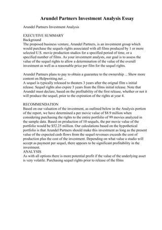 Arundel Partners Investment Analysis Essay
Arundel Partners Investment Analysis
EXECUTIVE SUMMARY
Background
The proposed business venture, Arundel Partners, is an investment group which
would purchase the sequels rights associated with all films produced by 1 or more
selected U.S. movie production studios for a specified period of time, or a
specified number of films. As your investment analysts, our goal is to assess the
value of the sequel rights to allow a determination of the value of the overall
investment as well as a reasonable price per film for the sequel rights.
Arundel Partners plans to pay to obtain a guarantee to the ownership ... Show more
content on Helpwriting.net ...
A sequel is typically released to theaters 3 years after the orignal film s initial
release. Sequel rights also expire 3 years from the films initial release. Note that
Arundel must declare, based on the profitability of the first release, whether or not it
will produce the sequel, prior to the expiration of the rights at year 4.
RECOMMENDATION
Based on our valuation of the investment, as outlined below in the Analysis portion
of the report, we have determined a per movie value of $8.9 million when
considering purchasing the rights to the entire portfolio of 99 movies analyzed in
the sample data. Based on production of 10 sequels, the per movie value of the
portfolio would be $52.25 million. Our calculations based on the hypothetical
portfolio is that Arundel Partners should make this investment as long as the present
value of the expected cash flows from the sequel revenues exceeds the cost of
production plus the cost of the investment. Depending on what value a studio will
accept as payment per sequel, there appears to be significant profitability in the
investment.
ANALYSIS
As with all options there is more potential profit if the value of the underlying asset
is very volatile. Purchasing sequel rights prior to release of the films
 
